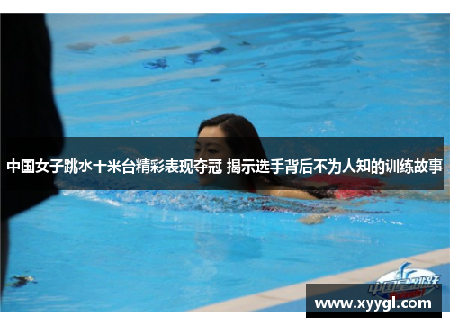 中国女子跳水十米台精彩表现夺冠 揭示选手背后不为人知的训练故事
