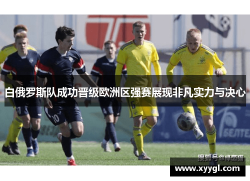 白俄罗斯队成功晋级欧洲区强赛展现非凡实力与决心
