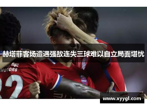 赫塔菲客场遭遇强敌连失三球难以自立局面堪忧