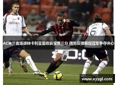 AC米兰客场逆转卡利亚里收获宝贵三分 强势反弹展现冠军争夺决心