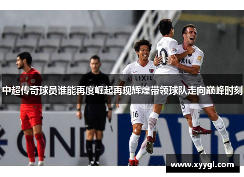 中超传奇球员谁能再度崛起再现辉煌带领球队走向巅峰时刻