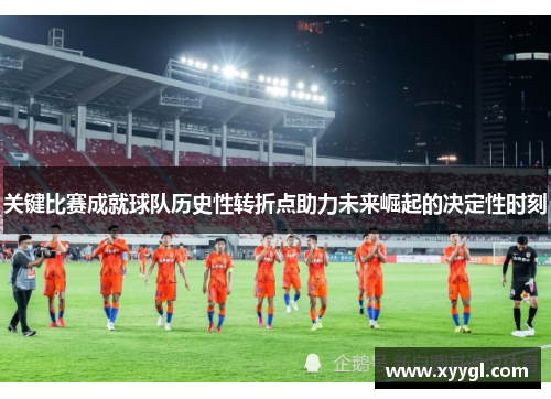 关键比赛成就球队历史性转折点助力未来崛起的决定性时刻