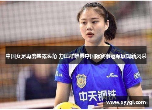 中国女足再度崭露头角 力压群雄勇夺国际赛事冠军展现新风采
