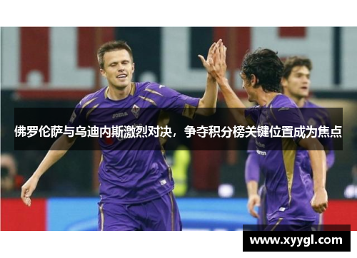 佛罗伦萨与乌迪内斯激烈对决，争夺积分榜关键位置成为焦点