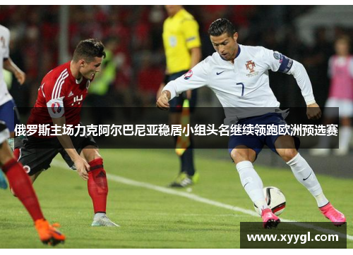 俄罗斯主场力克阿尔巴尼亚稳居小组头名继续领跑欧洲预选赛