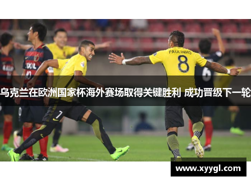 乌克兰在欧洲国家杯海外赛场取得关键胜利 成功晋级下一轮